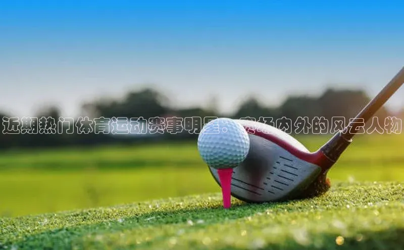 摩登7lite歌力思近期热门体育运动赛事明星：赛场内外的风云人物
