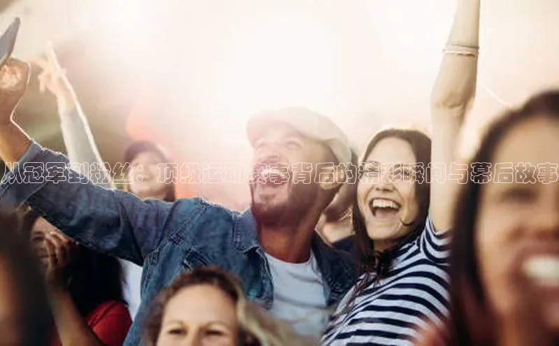 摩登7Lite直接登录中文在线从冠军到粉丝：顶级运动赛事背后的精彩瞬间与幕后故事