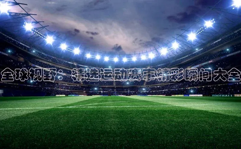 全球视野：精选运动赛事精彩瞬间大全