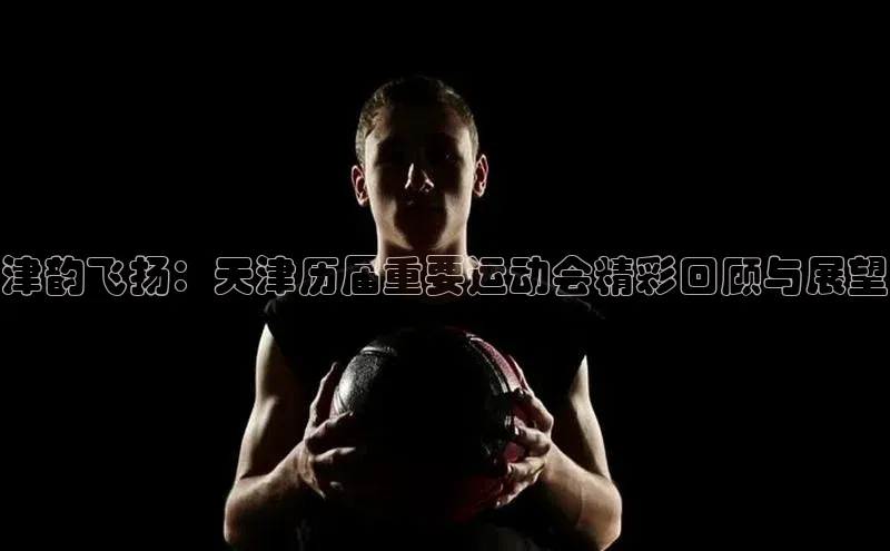 津韵飞扬：天津历届重要运动会精彩回顾与展望