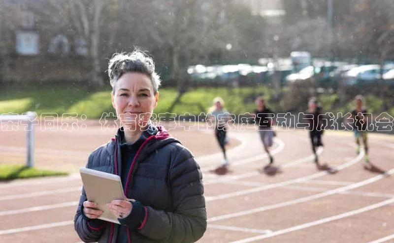 亲子同乐：体育赛事中的家庭互动与成长机会