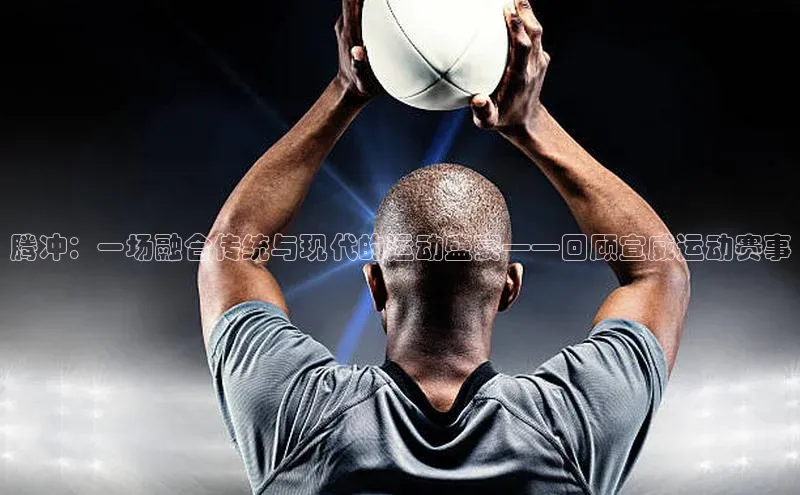 腾冲：一场融合传统与现代的运动盛宴——回顾宣威运动赛事