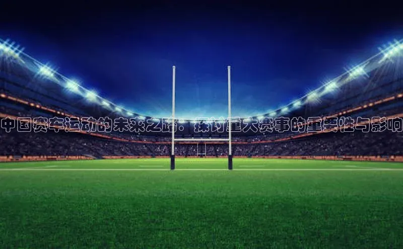 中国赛车运动的未来之路：探讨重大赛事的重要性与影响