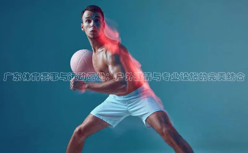 广东体育赛事与运动营地：户外激情与专业设施的完美结合