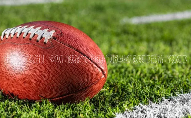 活力四射！90后热爱的热门运动赛事背后故事
